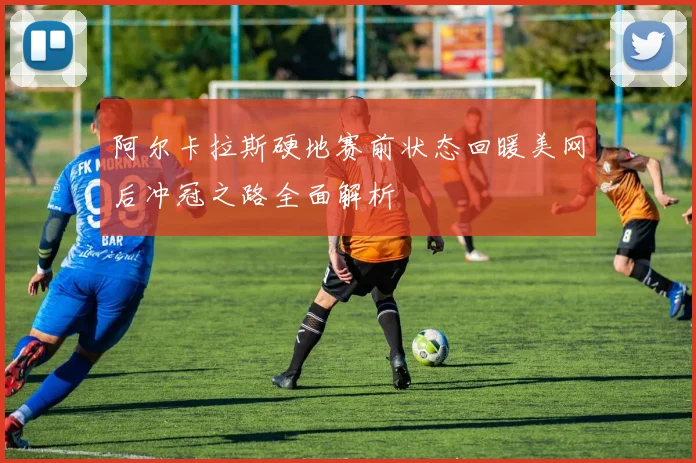 阿尔卡拉斯硬地赛前状态回暖美网后冲冠之路全面解析