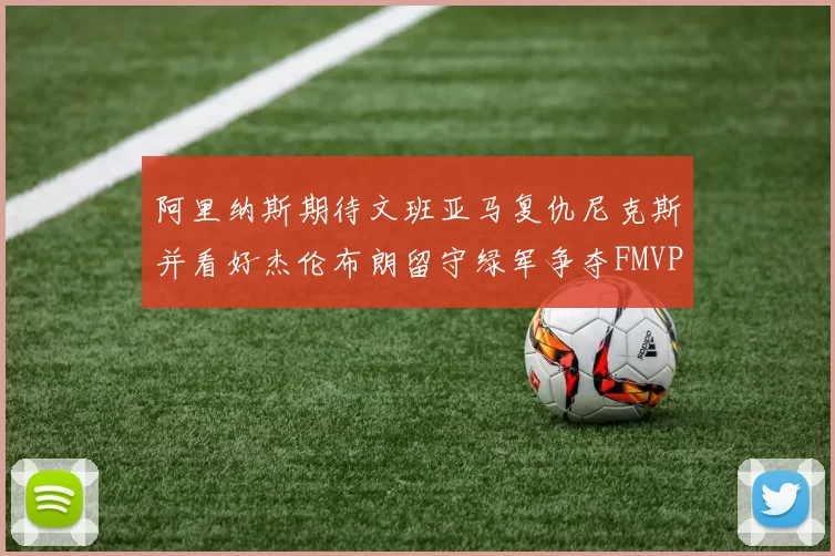 阿里纳斯期待文班亚马复仇尼克斯并看好杰伦布朗留守绿军争夺FMVP