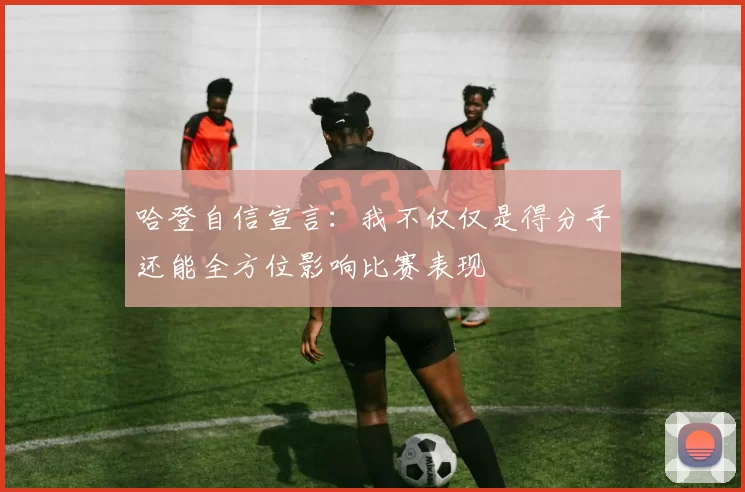 哈登自信宣言：我不仅仅是得分手还能全方位影响比赛表现