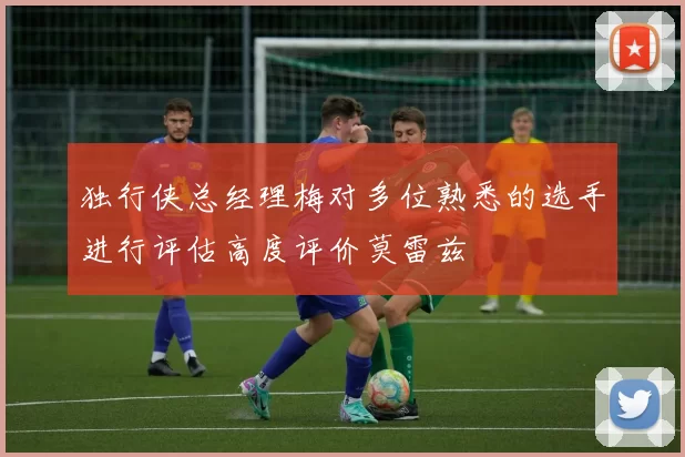 独行侠总经理梅对多位熟悉的选手进行评估高度评价莫雷兹