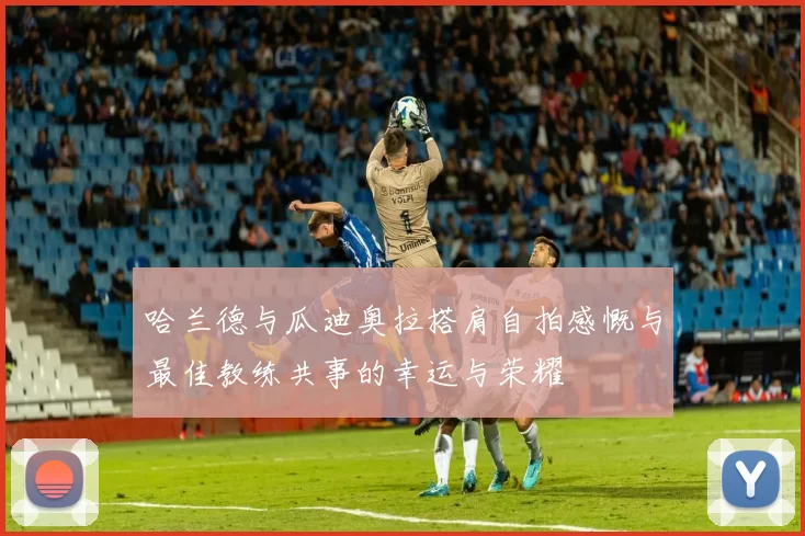 哈兰德与瓜迪奥拉搭肩自拍感慨与最佳教练共事的幸运与荣耀