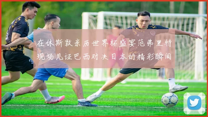 在休斯敦亲历世界杯盛宴范弗里特现场见证巴西对决日本的精彩瞬间