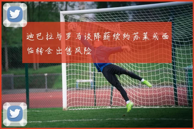 迪巴拉与罗马谈降薪续约苏莱或面临转会出售风险