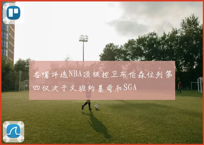 名嘴评选NBA顶级控卫布伦森位列第四仅次于文班约基奇和SGA
