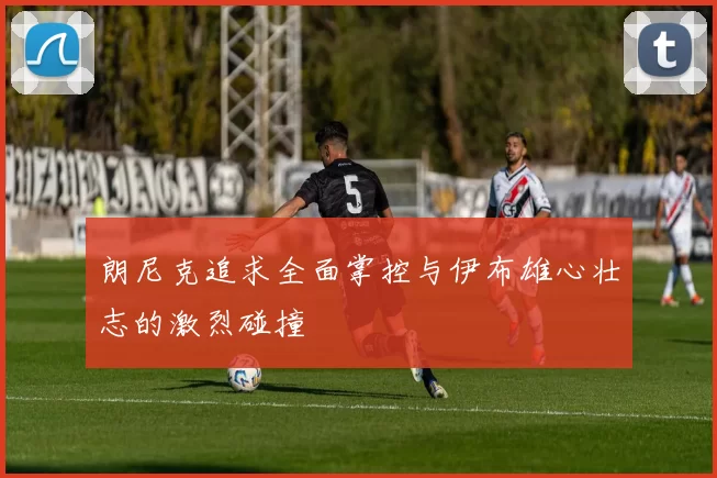 朗尼克追求全面掌控与伊布雄心壮志的激烈碰撞