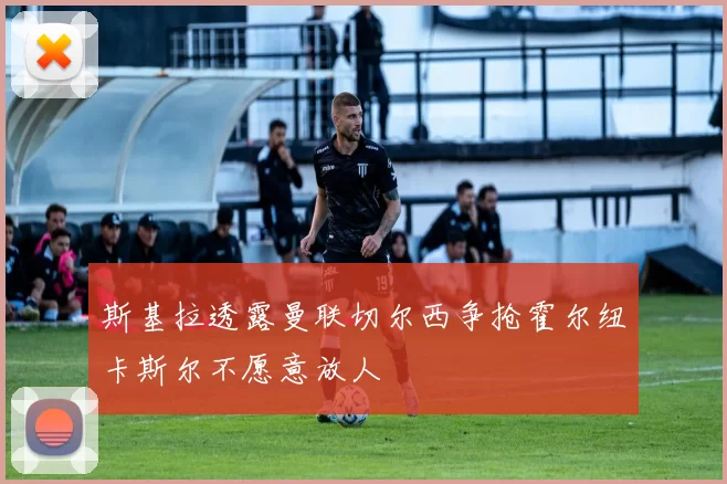 斯基拉透露曼联切尔西争抢霍尔纽卡斯尔不愿意放人
