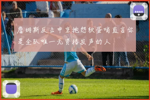 詹姆斯反击申京抱怨软蛋哨直言你是全队唯一无资格发声的人