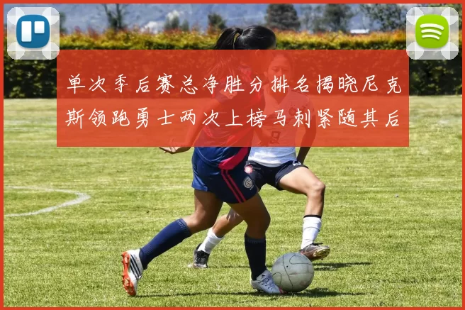单次季后赛总净胜分排名揭晓尼克斯领跑勇士两次上榜马刺紧随其后