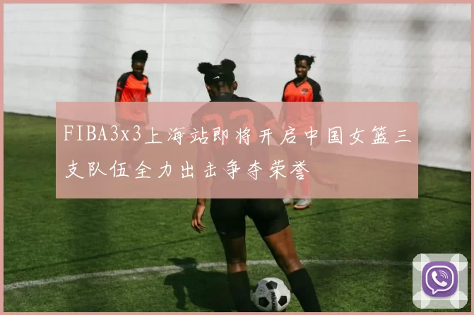 FIBA3x3上海站即将开启中国女篮三支队伍全力出击争夺荣誉