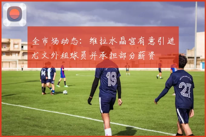 全市场动态：维拉水晶宫有意引进尤文外租球员并承担部分薪资