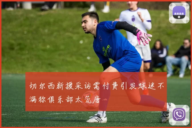 切尔西新援采访需付费引发球迷不满称俱乐部太荒唐