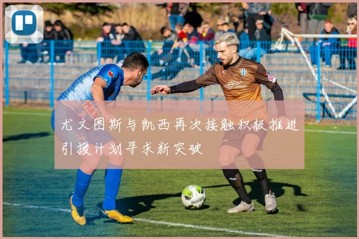 尤文图斯与凯西再次接触积极推进引援计划寻求新突破