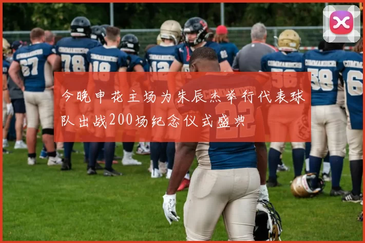 今晚申花主场为朱辰杰举行代表球队出战200场纪念仪式盛典