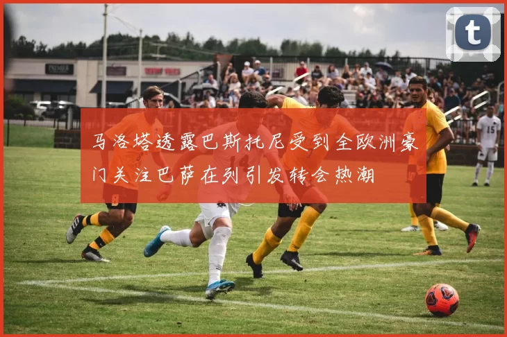 马洛塔透露巴斯托尼受到全欧洲豪门关注巴萨在列引发转会热潮