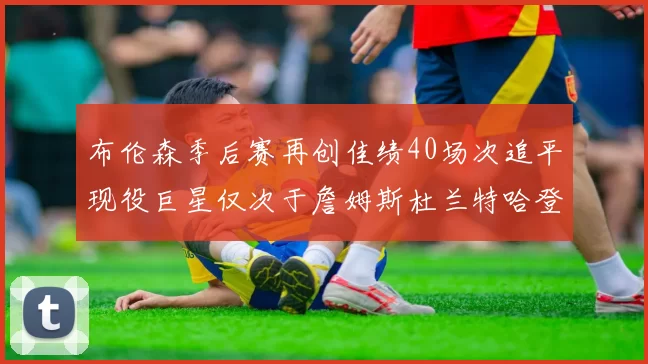 布伦森季后赛再创佳绩40场次追平现役巨星仅次于詹姆斯杜兰特哈登
