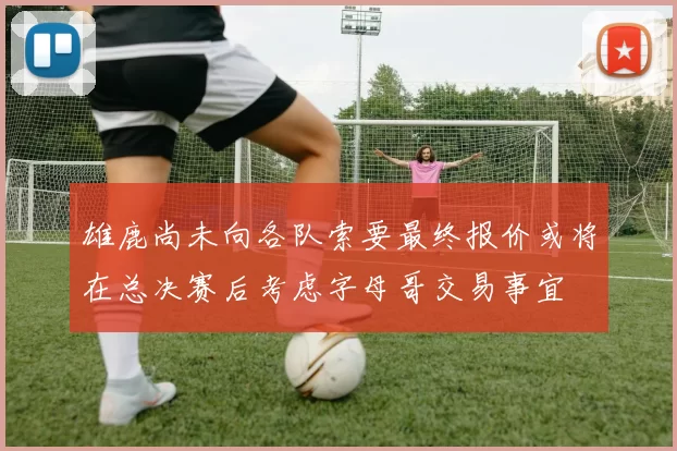 雄鹿尚未向各队索要最终报价或将在总决赛后考虑字母哥交易事宜