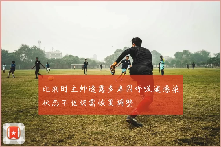 比利时主帅透露多库因呼吸道感染状态不佳仍需恢复调整