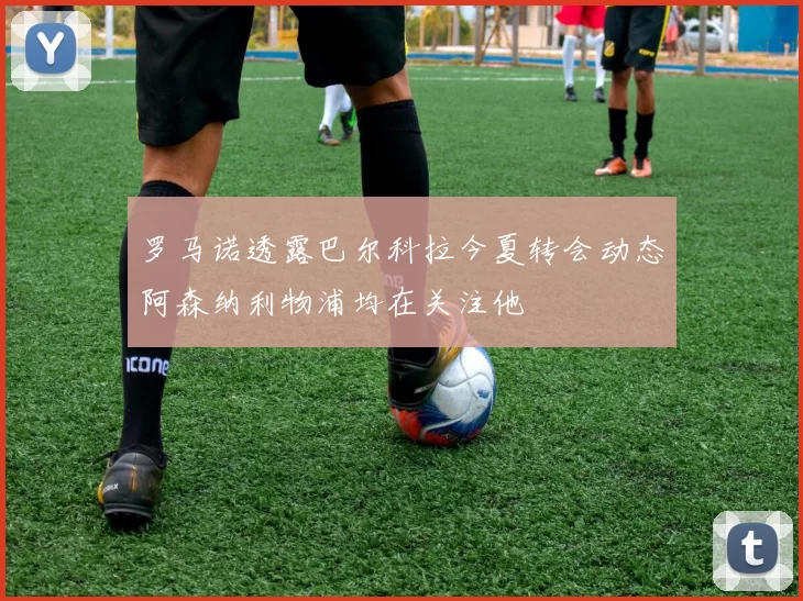 罗马诺透露巴尔科拉今夏转会动态阿森纳利物浦均在关注他