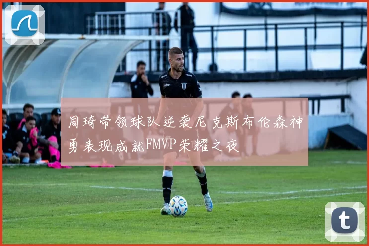 周琦带领球队逆袭尼克斯布伦森神勇表现成就FMVP荣耀之夜